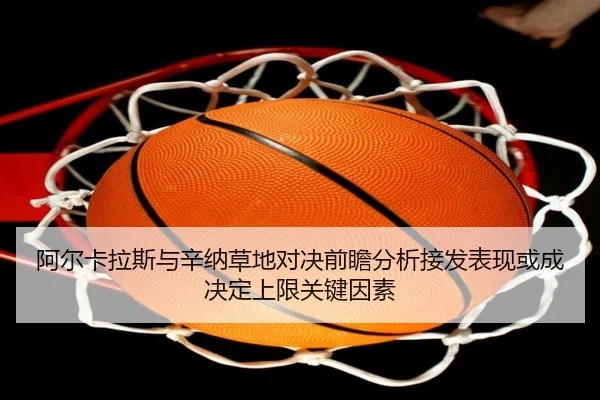 阿尔卡拉斯与辛纳草地对决前瞻分析接发表现或成决定上限关键因素